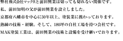 弊社マック塗装工業と前田興業は切っても切れない関係です。私、前田知明の父が前田興業を設立しました。京都府八幡市を中心に30年以上、塗装業に携わっております。熟練の技術・経験。そして、180坪の自社工場を持つ会社です。マック塗装工業は、前田興業の技術と設備を受け継いでおります。