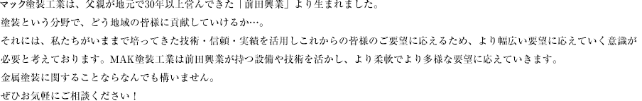 MAK塗装工業は、父親が地元で30年以上営んできた「前田興業」より生まれました。塗装という分野で、どう地域の皆様に貢献していけるか…。それには、私たちがいままで培ってきた技術・信頼・実績を活用しこれからの皆様のご要望に応えるため、より幅広い要望に応えていく意識が必要と考えております。MAK塗装工業は前田興業が持つ設備や技術を活かし、より柔軟でより多様な要望に応えていきます。金属塗装に関することならなんでも構いません。ぜひお気軽にご相談ください！